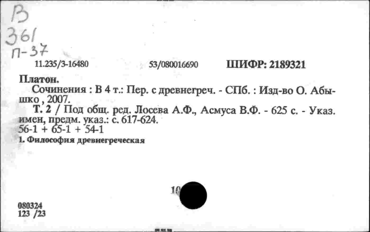 ﻿11.235/3-16480	53/080016690 ШИФР: 2189321
Платон.
Сочинения : В 4 т.: Пер. с древнегреч. - СПб.: Изд-во О. Абы-шко, 2007.
Т. 2 / Под общ. ред. Лосева А.Ф., Асмуса В.Ф. - 625 с. - Указ, имен, предм. указ.: с. 617-624.
56-1 + 65-1 + 54-1
Ь Философия древнегреческая
080324
123 /23